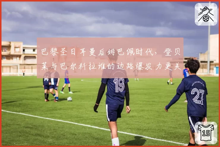 巴黎圣日耳曼后姆巴佩时代，登贝莱与巴尔科拉谁的边路爆发力更关键？
