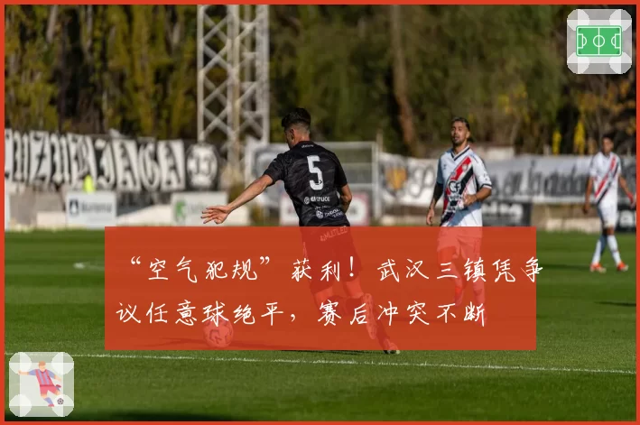 “空气犯规”获利！武汉三镇凭争议任意球绝平，赛后冲突不断