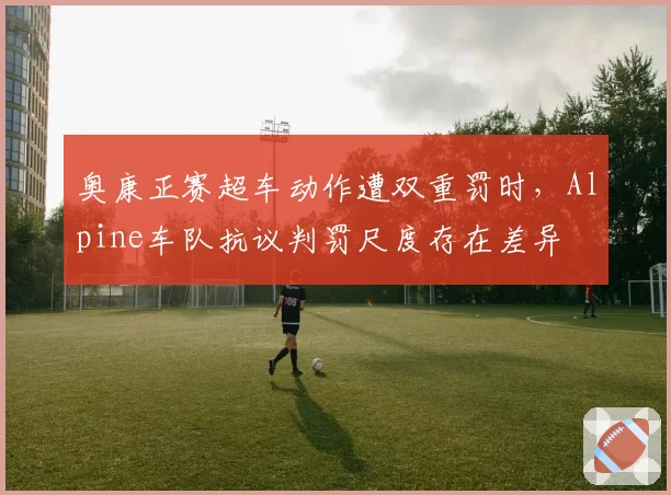 奥康正赛超车动作遭双重罚时，Alpine车队抗议判罚尺度存在差异