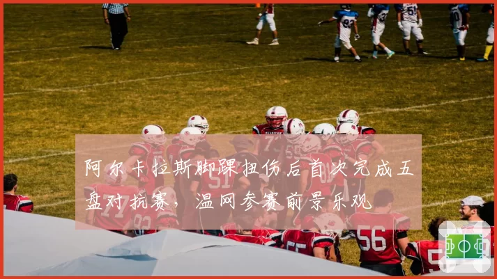 阿尔卡拉斯脚踝扭伤后首次完成五盘对抗赛,温网参赛前景乐观