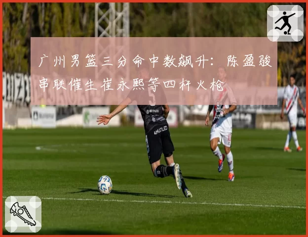 广州男篮三分命中数飙升：陈盈骏串联催生崔永熙等四杆火枪