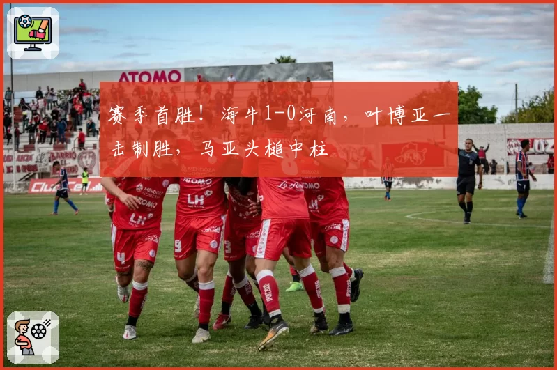 赛季首胜!海牛1-0河南,叶博亚一击制胜,马亚头槌中柱