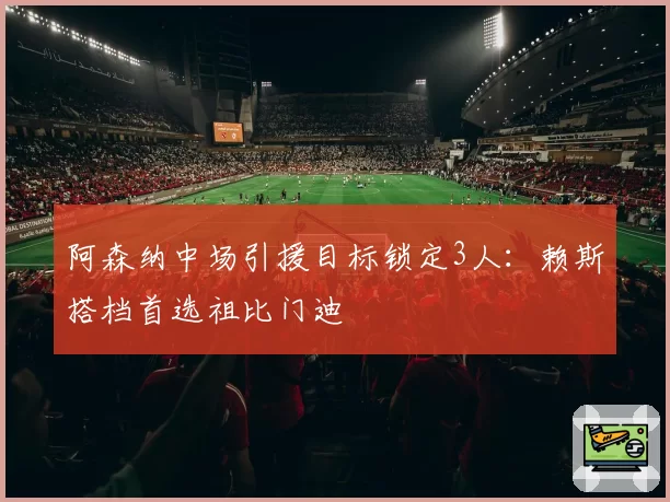 阿森纳中场引援目标锁定3人：赖斯搭档首选祖比门迪