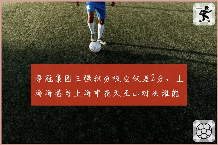 争冠集团三强积分咬合仅差2分，上海海港与上海申花天王山对决谁能笑到最后？