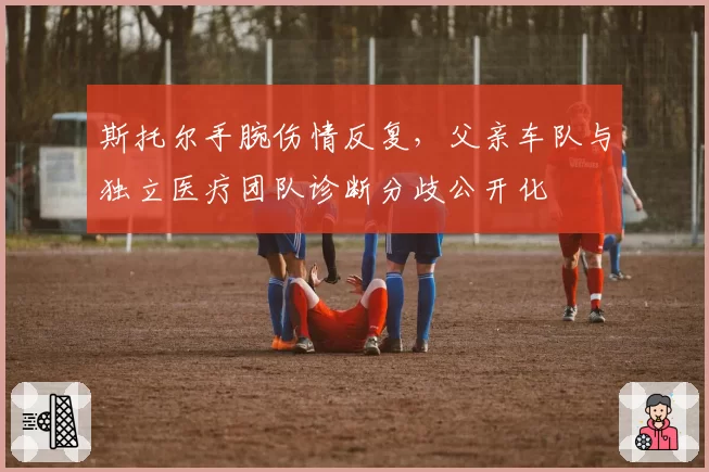 斯托尔手腕伤情反复,父亲车队与独立医疗团队诊断分歧公开化