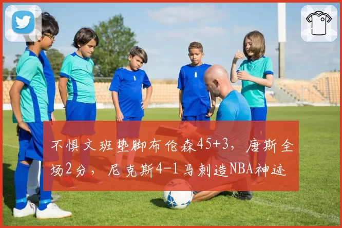 不惧文班垫脚布伦森45+3,唐斯全场2分,尼克斯4-1马刺造NBA神迹