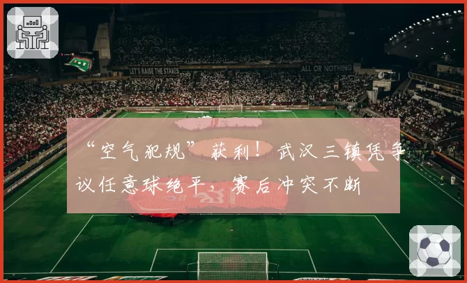 “空气犯规”获利！武汉三镇凭争议任意球绝平，赛后冲突不断