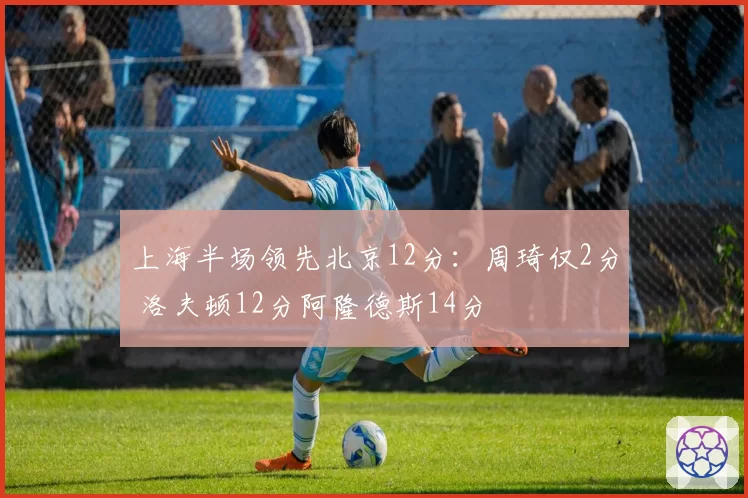 上海半场领先北京12分:周琦仅2分 洛夫顿12分阿隆德斯14分