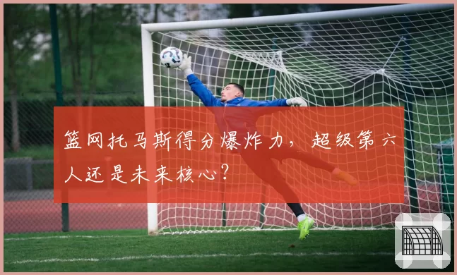 篮网托马斯得分爆炸力,超级第六人还是未来核心?