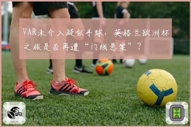 VAR未介入疑似手球，英格兰欧洲杯之旅是否再遭“门线悬案”？