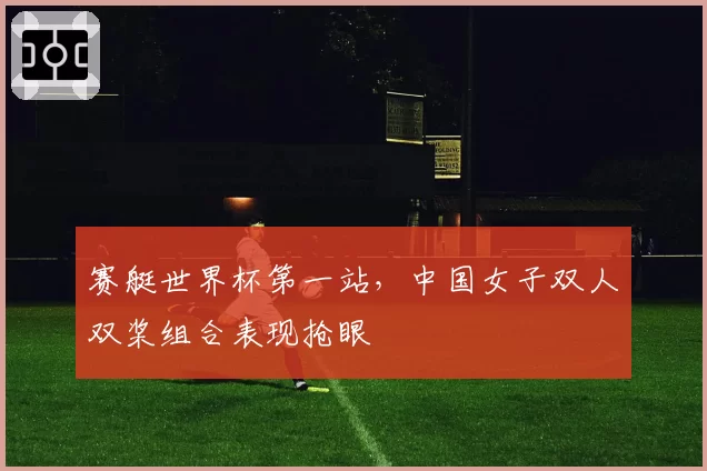 赛艇世界杯第一站,中国女子双人双桨组合表现抢眼