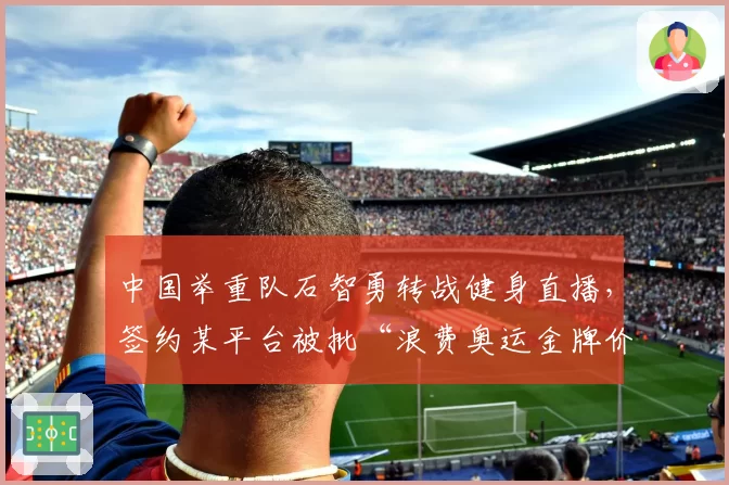中国举重队石智勇转战健身直播，签约某平台被批“浪费奥运金牌价值”