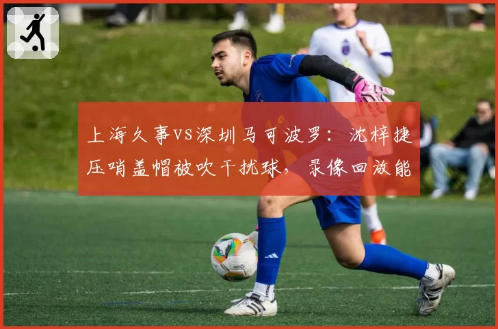 上海久事vs深圳马可波罗：沈梓捷压哨盖帽被吹干扰球，录像回放能改变结局？