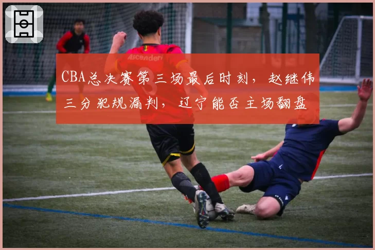 CBA总决赛第三场最后时刻,赵继伟三分犯规漏判,辽宁能否主场翻盘?