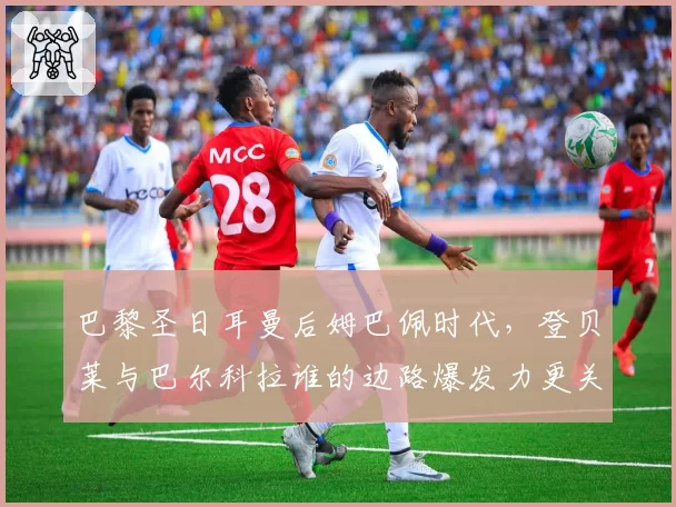 巴黎圣日耳曼后姆巴佩时代，登贝莱与巴尔科拉谁的边路爆发力更关键？