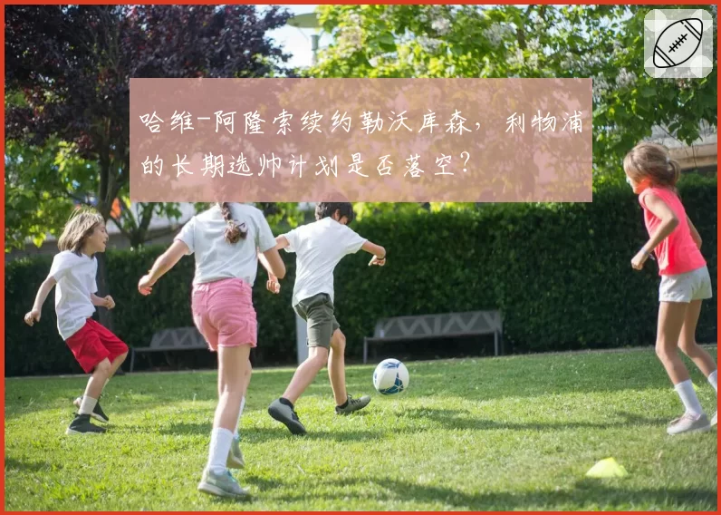 哈维-阿隆索续约勒沃库森,利物浦的长期选帅计划是否落空?