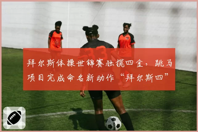 拜尔斯体操世锦赛独揽四金,跳马项目完成命名新动作“拜尔斯四”