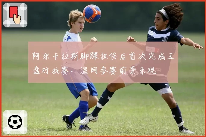 阿尔卡拉斯脚踝扭伤后首次完成五盘对抗赛,温网参赛前景乐观