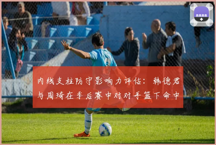 内线支柱防守影响力评估：韩德君与周琦在季后赛中对对手篮下命中率的压制效果对比