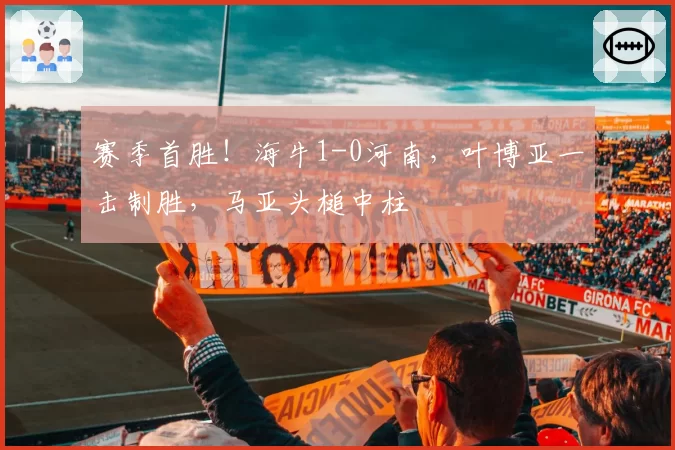 赛季首胜!海牛1-0河南,叶博亚一击制胜,马亚头槌中柱