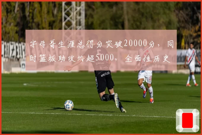 字母哥生涯总得分突破20000分，同时篮板助攻均超5000，全面性历史罕见？