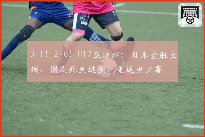 3-1！2-0！U17亚洲杯：日本全胜出线，国足死里逃生，重返世少赛