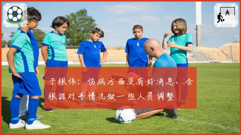 于根伟：伤病方面没有好消息，会根据对手情况做一些人员调整