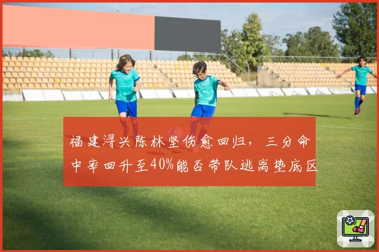 福建浔兴陈林坚伤愈回归，三分命中率回升至40%能否带队逃离垫底区
