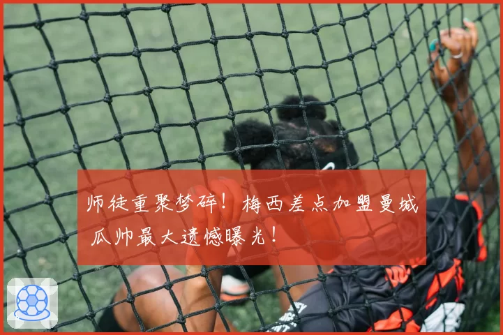 师徒重聚梦碎！梅西差点加盟曼城 瓜帅最大遗憾曝光！