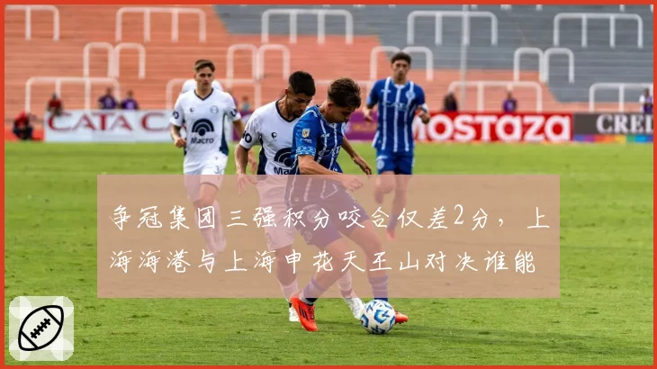 争冠集团三强积分咬合仅差2分，上海海港与上海申花天王山对决谁能笑到最后？