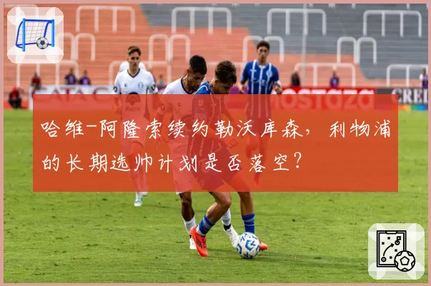 哈维-阿隆索续约勒沃库森,利物浦的长期选帅计划是否落空?