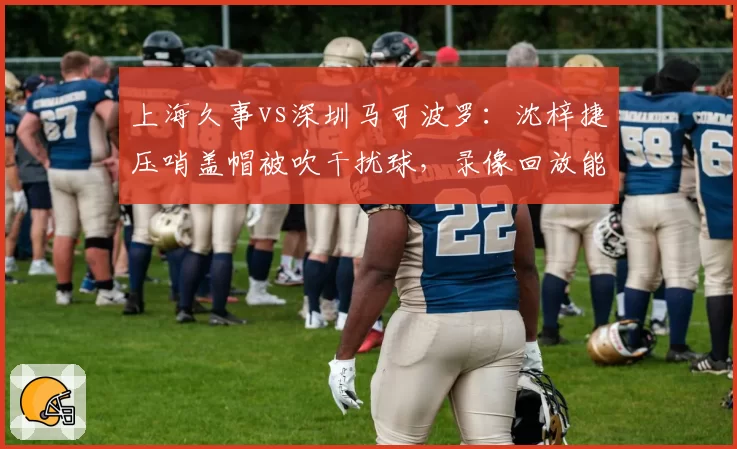 上海久事vs深圳马可波罗：沈梓捷压哨盖帽被吹干扰球，录像回放能改变结局？