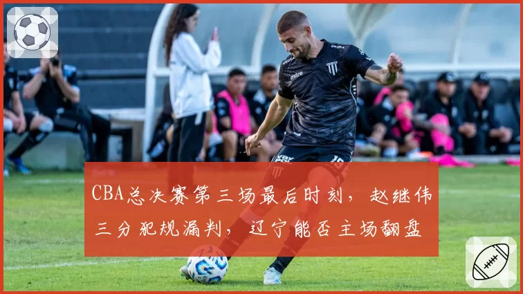 CBA总决赛第三场最后时刻,赵继伟三分犯规漏判,辽宁能否主场翻盘?