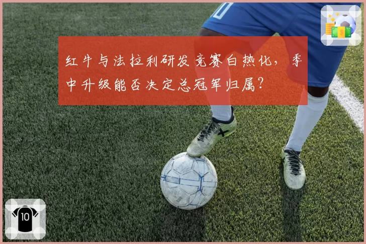 红牛与法拉利研发竞赛白热化,季中升级能否决定总冠军归属?