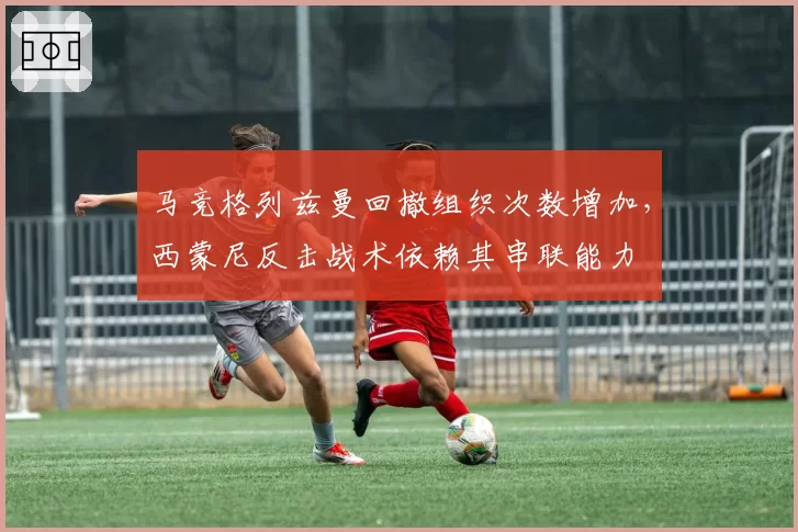 马竞格列兹曼回撤组织次数增加，西蒙尼反击战术依赖其串联能力