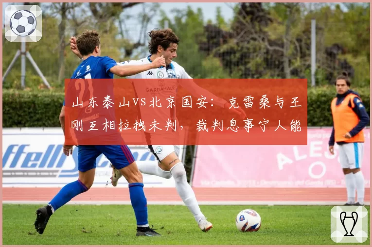 山东泰山vs北京国安：克雷桑与王刚互相拉拽未判，裁判息事宁人能否避免赛季恩怨积累