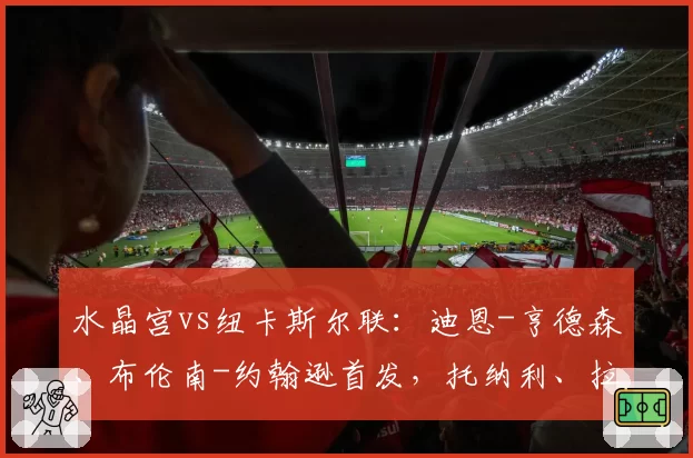 水晶宫vs纽卡斯尔联:迪恩-亨德森、布伦南-约翰逊首发,托纳利、拉姆斯代尔出战