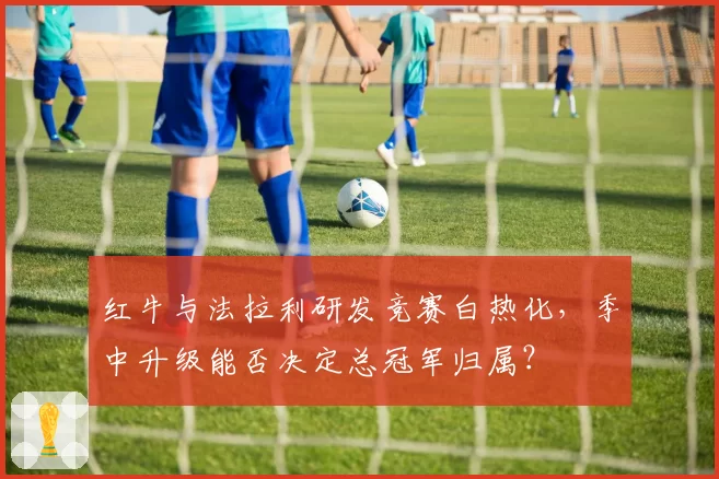 红牛与法拉利研发竞赛白热化，季中升级能否决定总冠军归属？