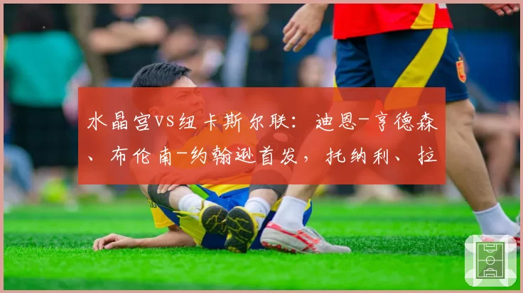 水晶宫vs纽卡斯尔联:迪恩-亨德森、布伦南-约翰逊首发,托纳利、拉姆斯代尔出战