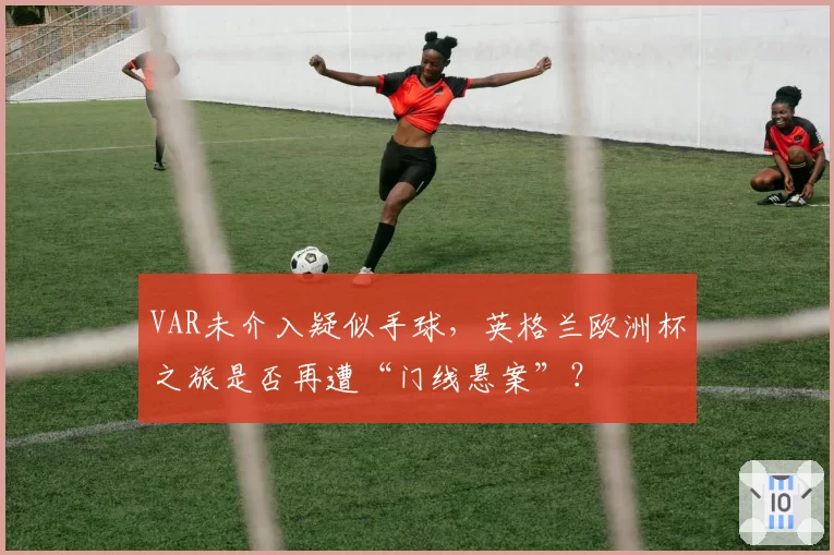 VAR未介入疑似手球，英格兰欧洲杯之旅是否再遭“门线悬案”？